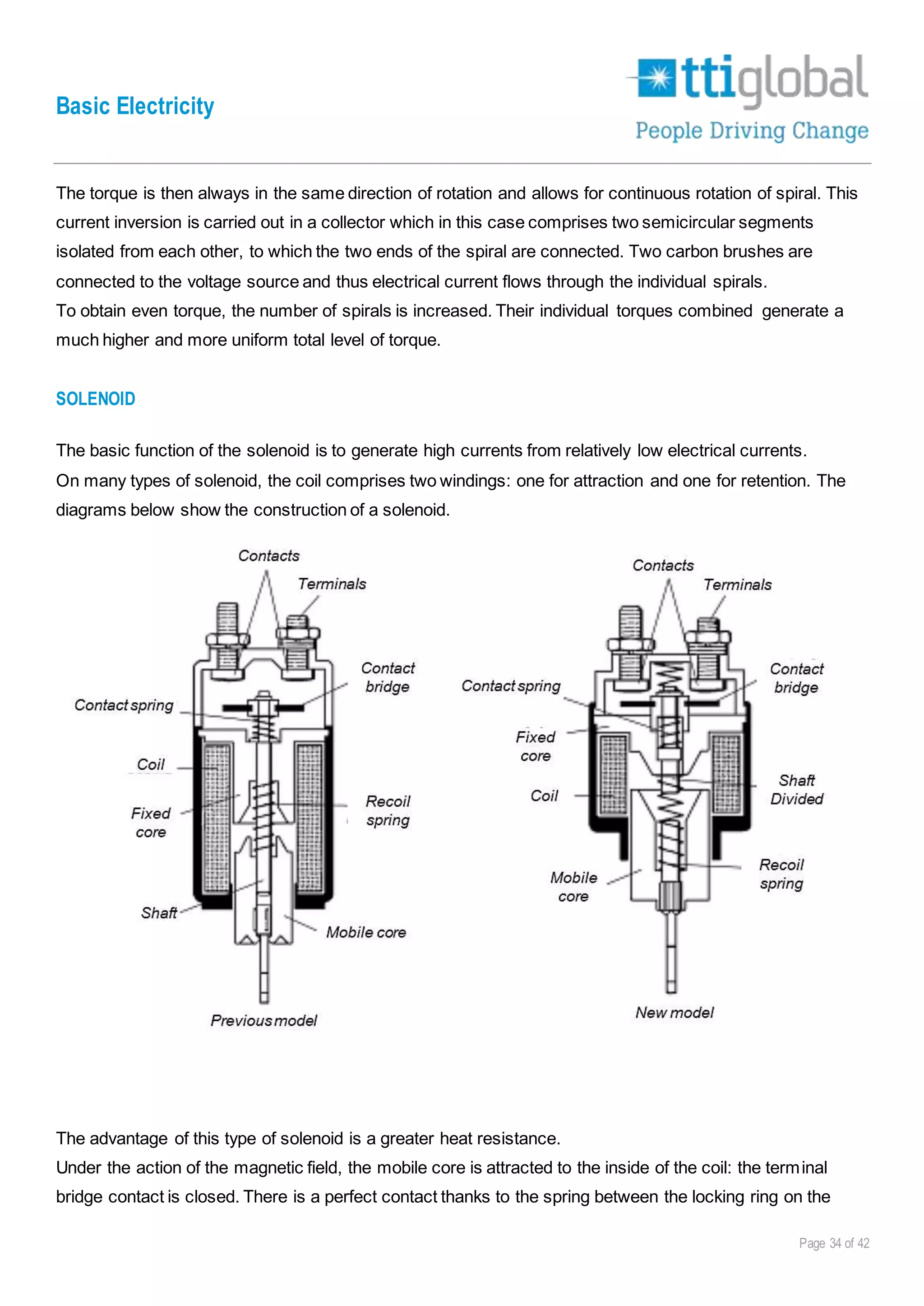 Basic Electricity
Page 34 of 42
The torque is then always in the same direction of rotation and allows for continuous rotation of spiral. This
current inversion is carried out in a collector which in this case comprises two semicircular segments
isolated from each other, to which the two ends of the spiral are connected. Two carbon brushes are
connected to the voltage source and thus electrical current flows through the individual spirals.
To obtain even torque, the number of spirals is increased. Their individual torques combined generate a
much higher and more uniform total level of torque.
SOLENOID
The basic function of the solenoid is to generate high currents from relatively low electrical currents.
On many types of solenoid, the coil comprises two windings: one for attraction and one for retention. The
diagrams below show the construction of a solenoid.
The advantage of this type of solenoid is a greater heat resistance.
Under the action of the magnetic field, the mobile core is attracted to the inside of the coil: the terminal
bridge contact is closed. There is a perfect contact thanks to the spring between the locking ring on the
 