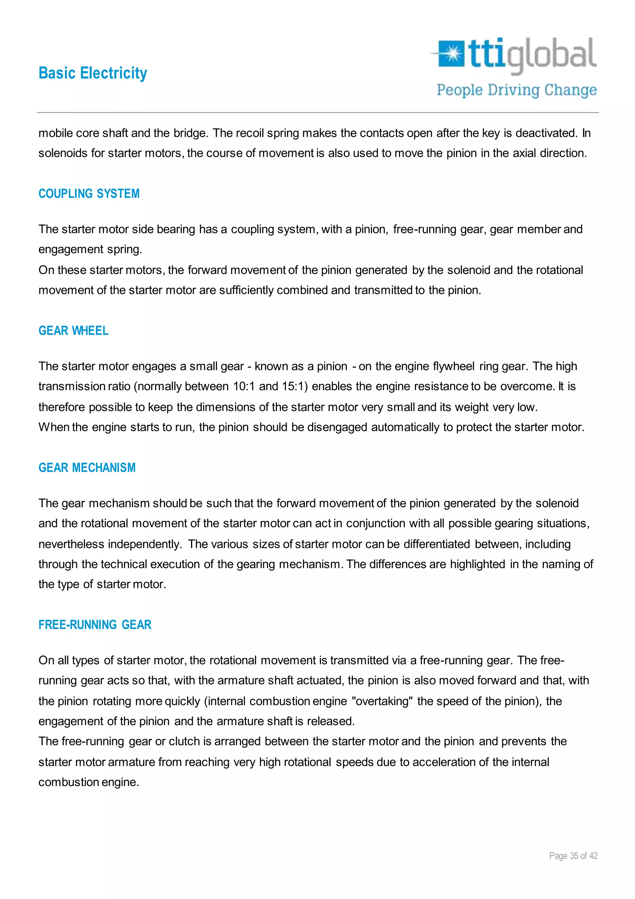 Basic Electricity
Page 35 of 42
mobile core shaft and the bridge. The recoil spring makes the contacts open after the key is deactivated. In
solenoids for starter motors, the course of movement is also used to move the pinion in the axial direction.
COUPLING SYSTEM
The starter motor side bearing has a coupling system, with a pinion, free-running gear, gear member and
engagement spring.
On these starter motors, the forward movement of the pinion generated by the solenoid and the rotational
movement of the starter motor are sufficiently combined and transmitted to the pinion.
GEAR WHEEL
The starter motor engages a small gear - known as a pinion - on the engine flywheel ring gear. The high
transmission ratio (normally between 10:1 and 15:1) enables the engine resistance to be overcome. It is
therefore possible to keep the dimensions of the starter motor very small and its weight very low.
When the engine starts to run, the pinion should be disengaged automatically to protect the starter motor.
GEAR MECHANISM
The gear mechanism should be such that the forward movement of the pinion generated by the solenoid
and the rotational movement of the starter motor can act in conjunction with all possible gearing situations,
nevertheless independently. The various sizes of starter motor can be differentiated between, including
through the technical execution of the gearing mechanism. The differences are highlighted in the naming of
the type of starter motor.
FREE-RUNNING GEAR
On all types of starter motor, the rotational movement is transmitted via a free-running gear. The free-
running gear acts so that, with the armature shaft actuated, the pinion is also moved forward and that, with
the pinion rotating more quickly (internal combustion engine "overtaking" the speed of the pinion), the
engagement of the pinion and the armature shaft is released.
The free-running gear or clutch is arranged between the starter motor and the pinion and prevents the
starter motor armature from reaching very high rotational speeds due to acceleration of the internal
combustion engine.
 