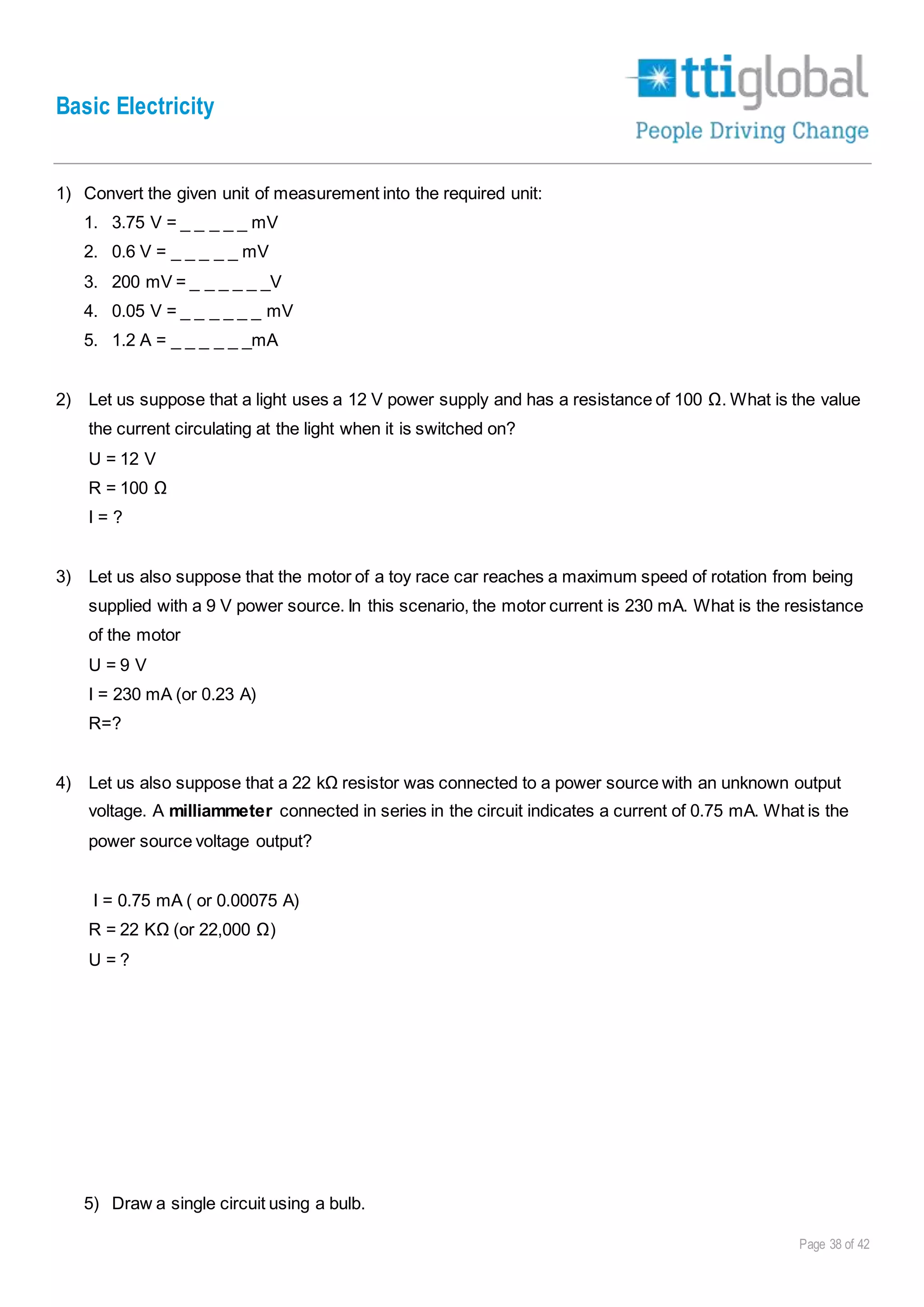 Basic Electricity
Page 38 of 42
1) Convert the given unit of measurement into the required unit:
1. 3.75 V = _ _ _ _ _ mV
2. 0.6 V = _ _ _ _ _ mV
3. 200 mV = _ _ _ _ _ _V
4. 0.05 V = _ _ _ _ _ _ mV
5. 1.2 A = _ _ _ _ _ _mA
2) Let us suppose that a light uses a 12 V power supply and has a resistance of 100 Ω. What is the value
the current circulating at the light when it is switched on?
U = 12 V
R = 100 Ω
I = ?
3) Let us also suppose that the motor of a toy race car reaches a maximum speed of rotation from being
supplied with a 9 V power source. In this scenario, the motor current is 230 mA. What is the resistance
of the motor
U = 9 V
I = 230 mA (or 0.23 A)
R=?
4) Let us also suppose that a 22 kΩ resistor was connected to a power source with an unknown output
voltage. A milliammeter connected in series in the circuit indicates a current of 0.75 mA. What is the
power source voltage output?
I = 0.75 mA ( or 0.00075 A)
R = 22 KΩ (or 22,000 Ω)
U = ?
5) Draw a single circuit using a bulb.
 