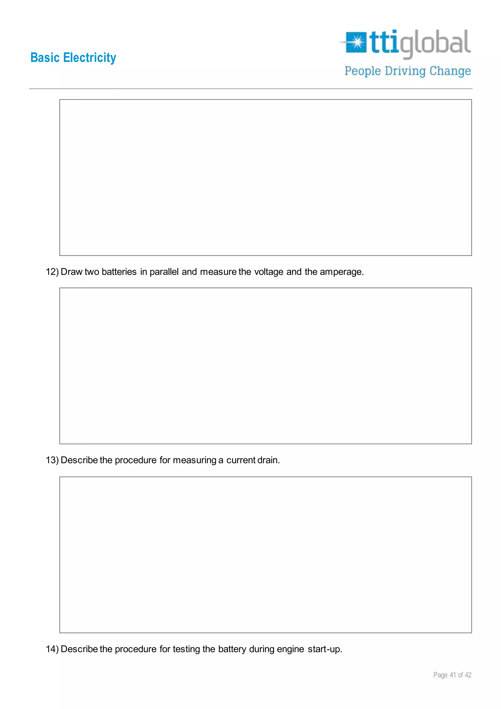 Basic Electricity
Page 41 of 42
12) Draw two batteries in parallel and measure the voltage and the amperage.
13) Describe the procedure for measuring a current drain.
14) Describe the procedure for testing the battery during engine start-up.
 