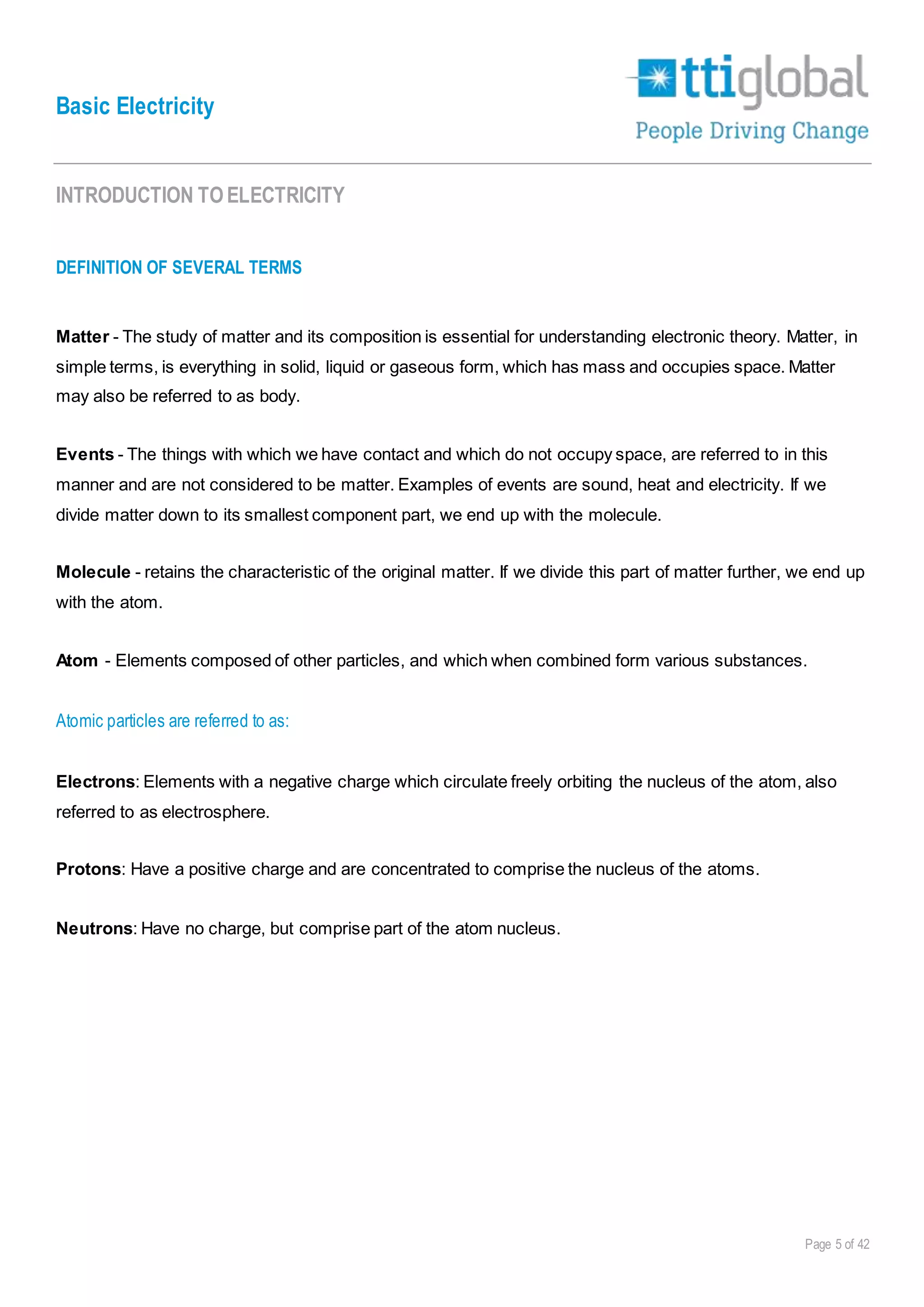 Basic Electricity
Page 5 of 42
INTRODUCTION TOELECTRICITY
DEFINITION OF SEVERAL TERMS
Matter - The study of matter and its composition is essential for understanding electronic theory. Matter, in
simple terms, is everything in solid, liquid or gaseous form, which has mass and occupies space. Matter
may also be referred to as body.
Events - The things with which we have contact and which do not occupy space, are referred to in this
manner and are not considered to be matter. Examples of events are sound, heat and electricity. If we
divide matter down to its smallest component part, we end up with the molecule.
Molecule - retains the characteristic of the original matter. If we divide this part of matter further, we end up
with the atom.
Atom - Elements composed of other particles, and which when combined form various substances.
Atomic particles are referred to as:
Electrons: Elements with a negative charge which circulate freely orbiting the nucleus of the atom, also
referred to as electrosphere.
Protons: Have a positive charge and are concentrated to comprise the nucleus of the atoms.
Neutrons: Have no charge, but comprise part of the atom nucleus.
 