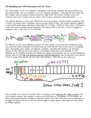 TTI Bundling and VoIP Performance in LTE - Part I
One of the benefits of LTE is its superlative performance in the amount of payload that can be delivered in a
short period of time. This is a convoluted way to say: “fantastic throughput”. Yours truly has been testing this
fact, countless times by running a speed test app every night before I go to sleep! (59Mbps in DL is the
maximum I have seen. I would reveal my carrier’s name if it were not for fear of the repercussions …. ;-)
The minimum allocation in LTE, spans 180KHz and 1ms in the frequency and time domains respectively (this
is exactly one resource block in frequency and two resource blocks in time). This resource should be sufficient
to carry a VoIP packet using coded narrow band AMR ( @ 12.2 kbps = 244 bits in 20ms). Since a VoIP packet
carries 20ms worth of speech and our transmission time interval (TTI) is only 1ms, a UE that is engaged in
continuous voice is only active for 5% of the time!
The efficiency of LTE can be exploited to increase the voice capacity of the cell by time-multiplexing many
more users that could be scheduled in the intervening time before the first batch of users have to be scheduled
again. Disregarding many realistic and important constraints, and perfect RF conditions, the theoretical
capacity of voice calls per cell can be estimated as the number of users that can be scheduled in a TTI
multiplied by 20. In 20MHz band there are 100 Resource Blocks and presumably one user can be scheduled per
resource block in a TTI (this is far from the truth due to PDCCH limitations), then the theoretical peak capacity
of LTE is around 2000 calls per cell! Even with a 50% efficiency, 1000 calls per cell is impressive.
There is another way to use the 5% activity factor in LTE that is about improving the Uplink coverage at the
cost of reduced capacity. This technique is known in the 3GPP specs as TTI Bundling. In TTI bundling, the
20ms worth of speech packet is repeated in consecutive frames. Up to four TTIs can be used to send copies of
the same VoIP packet over the air. But why does the uplink coverage improve when copies of a voice packet
are bundled together?
 