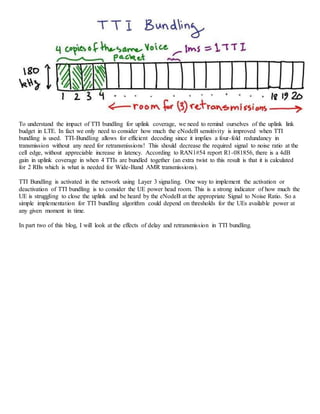 To understand the impact of TTI bundling for uplink coverage, we need to remind ourselves of the uplink link
budget in LTE. In fact we only need to consider how much the eNodeB sensitivity is improved when TTI
bundling is used. TTI-Bundling allows for efficient decoding since it implies a four-fold redundancy in
transmission without any need for retransmissions! This should decrease the required signal to noise ratio at the
cell edge, without appreciable increase in latency. According to RAN1#54 report R1-081856, there is a 4dB
gain in uplink coverage in when 4 TTIs are bundled together (an extra twist to this result is that it is calculated
for 2 RBs which is what is needed for Wide-Band AMR transmissions).
TTI Bundling is activated in the network using Layer 3 signaling. One way to implement the activation or
deactivation of TTI bundling is to consider the UE power head room. This is a strong indicator of how much the
UE is struggling to close the uplink and be heard by the eNodeB at the appropriate Signal to Noise Ratio. So a
simple implementation for TTI bundling algorithm could depend on thresholds for the UEs available power at
any given moment in time.
In part two of this blog, I will look at the effects of delay and retransmission in TTI bundling.
 