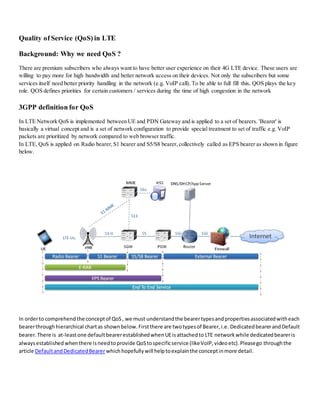 Quality of Service (QoS) in LTE
Background: Why we need QoS ?
There are premium subscribers who always want to have better user experience on their 4G LTE device. These users are
willing to pay more for high bandwidth and better network access on their devices. Not only the subscribers but some
services itself need better priority handling in the network (e.g. VoIP call). To be able to full fill this, QOS plays the key
role. QOS defines priorities for certain customers / services during the time of high congestion in the network
3GPP definition for QoS
In LTE Network QoS is implemented between UE and PDN Gateway and is applied to a set of bearers. 'Bearer' is
basically a virtual concept and is a set of network configuration to provide special treatment to set of traffic e.g. VoIP
packets are prioritized by network compared to web browser traffic.
In LTE, QoS is applied on Radio bearer,S1 bearer and S5/S8 bearer,collectively called as EPS bearer as shown in figure
below.
In orderto comprehendthe conceptof QoS, we must understandthe bearertypesandpropertiesassociatedwitheach
bearerthrough hierarchical chartas shownbelow.Firstthere are twotypesof Bearer,i.e. DedicatedbearerandDefault
bearer.There is at-leastone defaultbearerestablishedwhenUEisattachedto LTE networkwhile dedicatedbeareris
alwaysestablishedwhenthere isneedtoprovide QoStospecificservice (likeVoIP,videoetc).Pleasego throughthe
article DefaultandDedicatedBearerwhichhopefullywill helptoexplainthe conceptinmore detail.
 