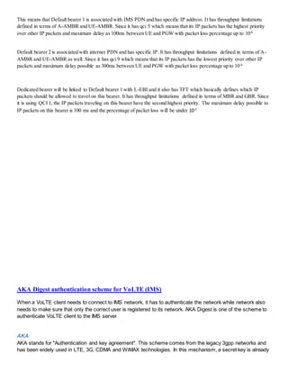 This means that Default bearer 1 is associated with IMS PDN and has specific IP address. It has throughput limitations
defined in terms of A-AMBR and UE-AMBR. Since it has qci 5 which means that its IP packets has the highest priority
over other IP packets and maximum delay as 100ms between UE and PGW with packet loss percentage up to 10-6
Default bearer 2 is associated with internet PDN and has specific IP. It has throughput limitations defined in terms of A-
AMBR and UE-AMBR as well. Since it has qci 9 which means that its IP packets has the lowest priority over other IP
packets and maximum delay possible as 300ms between UE and PGW with packet loss percentage up to 10-6
Dedicated bearer will be linked to Default bearer 1 with L-EBI and it also has TFT which basically defines which IP
packets should be allowed to travel on this bearer. It has throughput limitations defined in terms of MBR and GBR. Since
it is using QCI 1, the IP packets traveling on this bearer have the second highest priority. The maximum delay possible to
IP packets on this bearer is 100 ms and the percentage of packet loss will be under 10-2
AKA Digest authentication scheme for VoLTE (IMS)
When a VoLTE client needs to connect to IMS network, it has to authenticate the network while network also
needs to make sure that only the correct user is registered to its network. AKA Digest is one of the scheme to
authenticate VoLTE client to the IMS server
AKA
AKA stands for "Authentication and key agreement". This scheme comes from the legacy 3gpp networks and
has been widely used in LTE, 3G, CDMA and WiMAX technologies. In this mechanism, a secret key is already
 