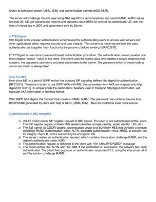 known to both user device (USIM, iSIM) and authentication servers (HSS, HLR).
The server will challenge the end user using AKA algorithms and shared key and sends RAND, AUTN values
towards UE. UE will authenticate network and prepares result (RES for network to authenticate UE) with the
help of shared key in UICC and parameters sent by Server.
HTTP Digest
Http Digest is the popular authentication scheme used for authenticating users to access web servers and
other applications which requires security and data integrity. This scheme is much secure than the basic
authentication as it applies hash function to the password before sending it [RFC2617].
HTTP Digest is username / password based authentication procedure. The authentication server provides one
time created " nonce " value to the client. The client uses the nonce value and creates a secure response that
contains the password, username and other parameters to the server. The password which is known both to
server and client, is always fixed
Now For IMS
Now since IMS is a part of 3GPP and on the contrary SIP signaling defines http digest for authentication
[RFC3261]. Therefore in order to use 3GPP AKA with IMS, the parameters from AKA are mapped onto http
digest [RFC3310]. In simple words the parameters / headers used to transport http digest information, will
transport AKA information in identical format
With 3GPP AKA digest, the "nonce" now contains RAND, AUTN. The password now contains the one time
RESPONSE generated by client with help of UICC (USIM, ISIM). Thus the method is even more secure.
Authentication in IMS networks
1) VoLTE Client sends SIP register request to IMS Server. The user is not authenticated at this point.
The SIP register request contains IMS related identities (private identity, public identity, URI, etc)
2) The IMS server (S-CSCF) obtains authentication vector and SQN from HSS that contains a random
challenge RAND, authentication token AUTN, expected authentication result XRES, a session key
for integrity check IK, and a session key for encryption CK
3) The server creates an authentication request, which contains the random challenge RAND, and the
network authenticator token AUTN
4) The authentication request is delivered to the client with "401 UNAUTHORIZED" message
5) The client verifies the AUTN with the ISIM. If the verification is successful, the network has been
authenticated. The client then produces an authentication response RES, using the shared secret K
and the random challenge RAND
 