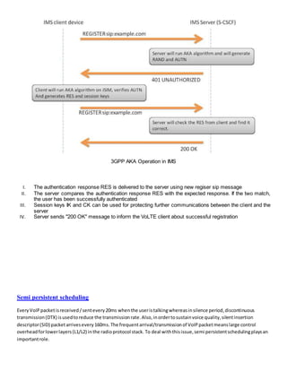 3GPP AKA Operation in IMS
I. The authentication response RES is delivered to the server using new regiser sip message
II. The server compares the authentication response RES with the expected response. If the two match,
the user has been successfully authenticated
III. Session keys IK and CK can be used for protecting further communications between the client and the
server
IV. Server sends "200 OK" message to inform the VoLTE client about successful registration
Semi persistent scheduling
Every VoIP packetisreceived /sentevery20ms whenthe useristalkingwhereasinsilence period,discontinuous
transmission(DTX) isusedtoreduce the transmissionrate.Also,inordertosustainvoice quality,silentinsertion
descriptor(SID) packetarrivesevery160ms.The frequentarrival/transmissionof VoIPpacketmeanslarge control
overheadforlowerlayers(L1/L2) inthe radioprotocol stack. To deal withthisissue,semi persistentschedulingplaysan
importantrole.
 