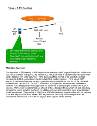 Alternative Approach
The alternative to TTI bundling is RLC segmentation wherein a VOIP payload is split into smaller size
RLC PDUs as shown in Figure 2. The smaller RLC PDUs will result in smaller transport blocks which
can be decoded with better accuracy. One drawback of this method is the potential overhead
increase due to RLC segmentation due to multiple RLC headers needed. For a typical VOIP
payload, it has been shown that as we increase the segmentation factor from 1 to 8, the overhead
increases from 14% to 55%. Each RLC PDU which is mapped into a transport block will need a
separate PDCCH assignment message which will contribute to control signal overhead for such a
scheme. There might be retransmissions of each of those transport blocks which will also potentially
increase the control signaling overhead. In addition, since we are transmitting many small transport
blocks, the chances of interpreting a NACK as a ACK also increases proportionately with the increase
in the RLC segmentation size. Hence, RLC segmentation has many disadvantages when we
consider the transmission of a VOIP like payload from a power limited terminal.
 