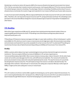 Schedulingisamechanismwhere UErequests eNBforthe resource allocationduringeachtransmissiontime interval
(TTI).If UE has some data that itneedstotransmitcontinuously,itwillrequesteNBeveryTTIforthe resource allocation.
Thisschedulingtype isdynamicscheduling.The advantage of dynamicschedulingisflexibilityanddiversityof resource
allocationbutas mentioned,thisresultsinhuge L1/L2 loadwhichinturn meansinefficientuse of scarce radioresources.
In case of semi persistentscheduling,eNBcanassignpredefinedchunkof radioresourcesforVoIPuserswithinterval of
20ms. Therefore,UEis not requiredtorequestresourceseachTTI,savingcontrol planoverhead.Thisschedulingissemi-
persistentinthe sense thateNBcanchange the resource allocationtype orlocationif requiredforlinkadaptationor
otherfactors.
TTI Bundling
Withall the hype createdaroundIMS and LTE, operatorshave startedquestioningnetworkvendorsif theyare
supportingRAN specificfeaturesforVoLTE.TTIbundlingisone of the featuresamongmanyothersthat can
helpVoIP (VoLTE) callsinLTE.
TTI BundlingisLTE feature toimprove coverage atcell edge orin poorradio conditions.UEhas limitedpowerin uplink
(only23dBm forLTE) whichcan resultinmany re transmissions atcell edge (poorradio). Re transmission meansdelay
and control planoverheadwhichmaynotbe acceptable forcertainserviceslike VoIP.TounderstandTTIbundlingone
needtohave the basicideaof HybridAutomaticRepeatRequest(HARQ) andTransmissionTime interval (TTI).
HARQ
HARQ isa processwhere dataat mac layerisprotectedagainstnoisywirelesschannelsthrougherrorcorrection
mechanism.There are couple of differentversionsof HARQbutin LTE we have a type knownas
'Incremental RedundancyHybridARQ'.When receiverdetectserroneousdata,it doesn'tdiscardit.Onthe otherhand,
senderwill sendthe same dataagainbutthistime,withdifferentsetof codedbits.The recieverwill combine the
previouslyrecievederroneousdatawithnewlyattempteddatabythe sender.Thiswaythe chancesof successfully
decodingthe bitsimprove everytime.Thiswill repeataslongas the receiverisnotable to decode the data.The
advantage of thismethodis that witheach re-transmission,the codingrate islowered.Whereasinothertypesof
HARQ,it mightuse the same codingrate inevery re-transmission
TTI
TTI is LTE smallestunitof time inwhicheNBiscapable of schedulingany userforuplinkordownlinktransmission.If a
useris receivingdownlink data,then duringeach1ms,eNBwill assignresourcesandinformuserwhere tolookforits
downlinkdatathroughPDCCHchannel.Checkthe followingfigure tounderstandthe conceptof TTI
 