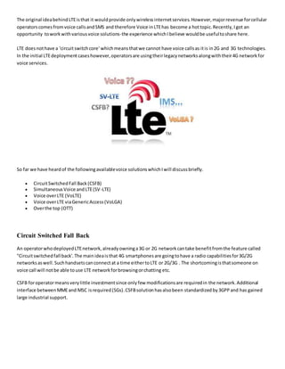 The original ideabehindLTEisthat it wouldprovide onlywirelessinternetservices.However,majorrevenue forcellular
operatorscomesfromvoice callsandSMS and therefore Voice inLTEhas become a hottopic.Recently,Igot an
opportunity toworkwithvariousvoice solutions-the experience whichI believe wouldbe usefultoshare here.
LTE doesnothave a 'circuitswitchcore' whichmeansthatwe cannot have voice callsas itis in2G and 3G technologies.
In the initial LTEdeploymentcaseshowever,operatorsare usingtheirlegacynetworksalongwiththeir4G networkfor
voice services.
So far we have heardof the followingavailablevoice solutionswhichIwill discussbriefly.
 CircuitSwitchedFall Back(CSFB)
 SimultaneousVoice andLTE(SV-LTE)
 Voice overLTE (VoLTE)
 Voice overLTE viaGenericAccess(VoLGA)
 Overthe top (OTT)
Circuit Switched Fall Back
An operatorwhodeployedLTEnetwork,alreadyowninga3G or 2G networkcantake benefitfromthe feature called
"Circuitswitchedfall back'.The mainideaisthat 4G smartphonesare goingtohave a radio capabilitiesfor3G/2G
networksaswell.Suchhandsetscanconnectat a time eithertoLTE or 2G/3G . The shortcomingisthatsomeone on
voice call will notbe able touse LTE networkforbrowsingorchatting etc.
CSFB foroperatormeansverylittle investmentsince onlyfew modificationsare requiredin the network.Additional
interface betweenMMEand MSC isrequired(SGs).CSFBsolutionhasalsobeen standardized by3GPPand has gained
large industrial support.
 