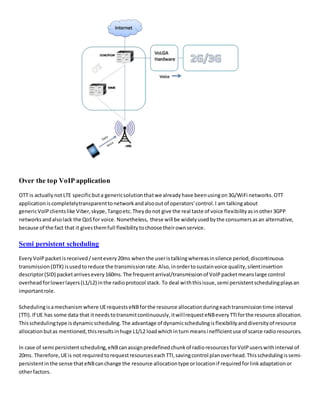 Over the top VoIP application
OTT is actuallynotLTE specificbuta genericsolutionthatwe alreadyhave beenusingon3G/WiFi networks.OTT
applicationiscompletelytransparenttonetworkandalsooutof operators'control.I am talkingabout
genericVoIP clientslike Viber,skype,Tangoetc.Theydonot give the real taste of voice flexibilityasinother3GPP
networksandalsolack the QoSfor voice. Nonetheless, these will be widelyusedbythe consumersasan alternative,
because of the fact that it givesthemfull flexibilitytochoose theirownservice.
Semi persistent scheduling
Every VoIP packetis received /sentevery20ms whenthe useristalkingwhereasinsilence period,discontinuous
transmission(DTX) isusedtoreduce the transmissionrate.Also,inordertosustainvoice quality,silentinsertion
descriptor(SID) packetarrivesevery160ms.The frequentarrival/transmissionof VoIPpacketmeanslarge control
overheadforlowerlayers(L1/L2) inthe radioprotocol stack. To deal withthisissue,semi persistentschedulingplaysan
importantrole.
Schedulingisamechanismwhere UErequestseNBforthe resource allocationduringeachtransmissiontime interval
(TTI).If UE has some data that itneedstotransmitcontinuously,itwillrequesteNBeveryTTIforthe resource allocation.
Thisschedulingtype isdynamicscheduling.The advantage of dynamicschedulingisflexibilityanddiversityof resource
allocationbutas mentioned,thisresultsinhuge L1/L2 loadwhichinturn meansinefficientuse of scarce radioresources.
In case of semi persistentscheduling,eNBcanassignpredefinedchunkof radioresourcesforVoIPuserswithinterval of
20ms. Therefore,UEis not requiredtorequestresourceseachTTI,savingcontrol planoverhead.Thisschedulingissemi-
persistentinthe sense thateNBcanchange the resource allocationtype orlocationif requiredforlinkadaptationor
otherfactors.
 