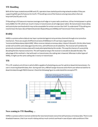TTI Bundling
Withall the hype createdaroundIMS and LTE, operatorshave startedquestioningnetworkvendorsif theyare
supportingRAN specificfeaturesforVoLTE.TTIbundlingisone of the featuresamongmanyothersthat can
helpVoIP (VoLTE) callsinLTE.
TTI BundlingisLTE feature toimprove coverage atcell edge orin poorradio conditions.UEhas limitedpowerinuplink
(only23dBm forLTE) whichcan resultinmany re transmissions atcell edge (poorradio). Re transmission meansdelay
and control planoverheadwhichmaynotbe acceptable forcertainserviceslike VoIP.Tounderstand TTIbundlingone
needtohave the basicideaof HybridAutomaticRepeatRequest(HARQ) andTransmissionTime interval (TTI).
HARQ
HARQ isa processwhere dataat mac layerisprotectedagainstnoisywirelesschannelsthrougherrorcorrection
mechanism.There are couple of differentversionsof HARQbutin LTE we have a type knownas
'Incremental RedundancyHybridARQ'.When receiverdetectserroneousdata,it doesn'tdiscardit.Onthe otherhand,
senderwill sendthe same dataagainbutthistime,withdifferentsetof codedbits.The recieverwill combine the
previouslyrecievederroneousdatawithnewlyattempteddatabythe sender.Thiswaythe chancesof successfully
decodingthe bitsimprove everytime.Thiswill repeataslongas the receiverisnotable to decode the data.The
advantage of thismethodis that witheach re-transmission,the codingrate islowered.Whereasinothertypesof
HARQ,it mightuse the same codingrate inevery re-transmission
TTI
TTI is LTE smallestunitof time inwhicheNBiscapable of schedulinganyuserforuplinkordownlinktransmission.If a
useris receivingdownlink data,then duringeach1ms,eNBwill assignresourcesandinformuserwhere tolookforits
downlinkdatathroughPDCCHchannel.Checkthe followingfigure tounderstandthe conceptof TTI
Now coming to TTI Bundling ...
HARQ isa processwhere receivercombinesthe new transmission everytimewithpreviouserroneousdata.There isone
drawbackhowever,thatitcan resultindelayandtoo much control overheadincase of poor radioconditionsif the
 
