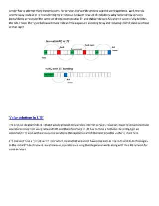 senderhasto attemptmanytransmissions.Forserviceslike VoIPthismeansbadenduserexperience.Well,thereis
anotherway- Insteadof re-transmittingthe erroneousdatawithnew setof codedbits,why notsendfew versions
(redundancyversions) of the same setof bitsin consecutive TTIandeNBsendsback Ackwhenitsuccessfullydecodes
the bits.I hope the figure belowwillmake itclear.Thiswaywe are avoidingdelayandreducingcontrol planeoverhead
at mac layer
Voice solutions in LTE
The original ideabehindLTEisthat it wouldprovide onlywirelessinternetservices.However,majorrevenue forcellular
operatorscomesfromvoice callsandSMS and therefore Voice inLTEhas become a hottopic.Recently,Igot an
opportunity toworkwithvariousvoice solutions-the experience whichI believe wouldbe usefultoshare here.
LTE doesnothave a 'circuitswitchcore' whichmeansthatwe cannot have voice callsas itis in2G and 3G technologies.
In the initial LTEdeploymentcaseshowever,operatorsare usingtheirlegacynetworksalongwiththeir4G networkfor
voice services.
 