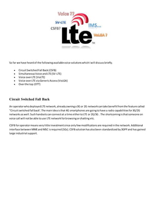 So far we have heardof the followingavailablevoice solutionswhichIwill discussbriefly.
 CircuitSwitchedFall Back(CSFB)
 SimultaneousVoice andLTE(SV-LTE)
 Voice overLTE (VoLTE)
 Voice overLTE viaGenericAccess(VoLGA)
 Overthe top (OTT)
Circuit Switched Fall Back
An operatorwhodeployedLTEnetwork,alreadyowninga3G or 2G networkcantake benefitfromthe feature called
"Circuitswitchedfall back'.The mainideaisthat 4G smartphonesare goingtohave a radio capabilitiesfor3G/2G
networksaswell.Suchhandsetscanconnectat a time eithertoLTE or 2G/3G . The shortcomingisthatsomeone on
voice call will notbe able touse LTE networkforbrowsingorchatting etc.
CSFB foroperatormeansverylittle investmentsince onlyfew modificationsare requiredinthe network.Additional
interface betweenMMEand MSC isrequired(SGs).CSFBsolutionhasalsobeen standardized by3GPPand has gained
large industrial support.
 