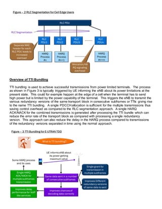Overview of TTI Bundling
TTI bundling is used to achieve successful transmissions from power limited terminals. The process
as shown in Figure 3 is typically triggered by UE informing the eNB about its power limitations at the
present state. This could for example happen at the edge of a cell when the terminal has to send
high power but is limited by the power capability of the terminal. This triggers the eNB to transmit the
various redundancy versions of the same transport block in consecutive subframes or TTIs giving rise
to the name TTI bundling. A single PDCCH allocation is sufficient for the multiple transmissions thus
saving control overhead as compared to the RLC segmentation approach. A single HARQ
ACK/NACK for the combined transmissions is generated after processing the TTI bundle which can
reduce the error rate of the transport block as compared with processing a single redundancy
version. This approach can also reduce the delay in the HARQ process compared to transmissions
of the redundancy versions separated in time using the normal approach.
 