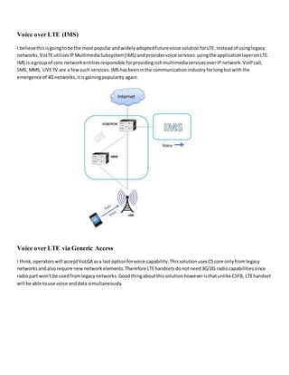Voice over LTE (IMS)
I believethisisgoingtobe the most popularandwidelyadoptedfuturevoice solutionforLTE. Insteadof usinglegacy
networks,VoLTEutilizesIPMultimediaSubsystem(IMS) andprovidesvoice services usingthe applicationlayeronLTE.
IMS is a group of core networkentitiesresponsible forprovidingrichmultimediaservicesoverIPnetwork.VoIPcall,
SMS, MMS, LIVETV are a fewsuch services.IMShasbeeninthe communicationindustryforlongbutwiththe
emergence of 4G networks,itisgainingpopularity again.
Voice over LTE via Generic Access
I think,operatorswill acceptVoLGA asa last optionforvoice capability.ThissolutionusesCScore onlyfromlegacy
networksandalsorequire newnetworkelements.Therefore LTEhandsetsdonotneed3G/2G radiocapabilitiessince
radiopart won't be usedfromlegacynetworks.Goodthingaboutthissolutionhoweveristhatunlike CSFB, LTEhandset
will be able touse voice anddata simultaneously.
 