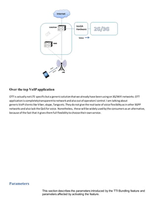 Over the top VoIP application
OTT is actuallynotLTE specificbuta genericsolutionthatwe alreadyhave beenusingon3G/WiFi networks.OTT
applicationiscompletelytransparenttonetworkandalsooutof operators'control.I am talkingabout
genericVoIP clientslike Viber,skype,Tangoetc.Theydonot give the real taste of voice flexibilityasinother3GPP
networksandalsolack the QoSfor voice. Nonetheless, these will be widelyusedbythe consumersasan alternative,
because of the fact that it givesthemfull flexibilitytochoose theirownservice.
Parameters
This section describes the parameters introduced by the TTI Bundling feature and
parameters affected by activating the feature.
 