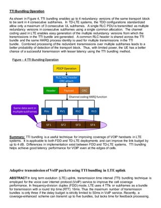 TTI Bundling Operation
As shown in Figure 4, TTI bundling enables up to 4 redundancy versions of the same transport block
to be sent in 4 consecutive subframes. In TD-LTE systems, the TDD configurations standardized
allow only a maximum of 3 consecutive UL subframes. A single RLC PDU is transmitted as multiple
redundancy versions in consecutive subframes using a single common allocation. The channel
coding used in LTE enables easy generation of the multiple redundancy versions from which the
transmissions in the TTI bundle are generated. A common RLC header is shared across the TTI
bundle and the same HARQ process identity is used for multiple transmissions in the TTI
bundle. Combined processing of the redundant transmissions over multiple subframes leads to a
better probability of detection of the transport block. Thus, with limited power, the UE has a better
chance of a successful transmission with lesser latency using the TTI bundling method.
Summary: TTI bundling is a useful technique for improving coverage of VOIP handsets in LTE
systems. It is applicable to both FDD and TD-LTE deployments and can improve the link budget by
up to 4 dB. Differences in implementation exist between FDD and TD-LTE systems. TTI bundling
helps achieve good latency performance for VOIP even at the edges of cells.
Adaptive transmission of VoIP packets using TTI bundling in LTE uplink
ABSTRACT In long term evolution (LTE) uplink, transmission time interval (TTI) bundling technique is
employed for the voice over internet protocol (VoIP) service to improve the cell coverage
performance. In frequency-division duplex (FDD) mode, LTE uses 4 TTIs or subframes as a bundle
for transmission with a round trip time (RTT) 16ms. Thus the maximum number of transmission
bundles is only three if the delay budget is strictly limited to 50ms in VoIP service. Recently, a
coverage-enhanced scheme can transmit up to five bundles, but lacks time for feedback processing.
 