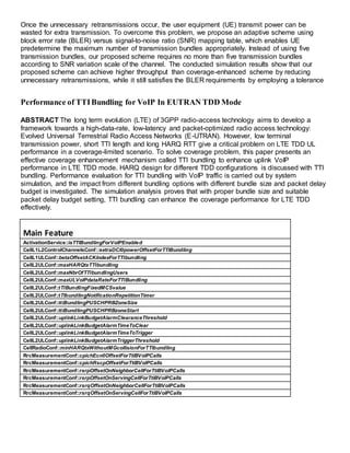 Once the unnecessary retransmissions occur, the user equipment (UE) transmit power can be
wasted for extra transmission. To overcome this problem, we propose an adaptive scheme using
block error rate (BLER) versus signal-to-noise ratio (SNR) mapping table, which enables UE
predetermine the maximum number of transmission bundles appropriately. Instead of using five
transmission bundles, our proposed scheme requires no more than five transmission bundles
according to SNR variation scale of the channel. The conducted simulation results show that our
proposed scheme can achieve higher throughput than coverage-enhanced scheme by reducing
unnecessary retransmissions, while it still satisfies the BLER requirements by employing a tolerance
Performance of TTIBundling for VoIP In EUTRAN TDD Mode
ABSTRACT The long term evolution (LTE) of 3GPP radio-access technology aims to develop a
framework towards a high-data-rate, low-latency and packet-optimized radio access technology:
Evolved Universal Terrestrial Radio Access Networks (E-UTRAN). However, low terminal
transmission power, short TTI length and long HARQ RTT give a critical problem on LTE TDD UL
performance in a coverage-limited scenario. To solve coverage problem, this paper presents an
effective coverage enhancement mechanism called TTI bundling to enhance uplink VoIP
performance in LTE TDD mode. HARQ design for different TDD configurations is discussed with TTI
bundling. Performance evaluation for TTI bundling with VoIP traffic is carried out by system
simulation, and the impact from different bundling options with different bundle size and packet delay
budget is investigated. The simulation analysis proves that with proper bundle size and suitable
packet delay budget setting, TTI bundling can enhance the coverage performance for LTE TDD
effectively.
Main Feature
ActivationService::isTTIBundlingForVoIPEnabled
CellL1L2ControlChannelsConf::extraDCI0powerOffsetForTTIBundling
CellL1ULConf::betaOffsetACKIndexForTTIbundling
CellL2ULConf::maxHARQtxTTIbundling
CellL2ULConf::maxNbrOfTTIbundlingUsers
CellL2ULConf::maxULVoIPdataRateForTTIBundling
CellL2ULConf::tTIBundlingFixedMCSvalue
CellL2ULConf::tTIbundlingNotificationRepetitionTimer
CellL2ULConf::ttiBundlingPUSCHPRBZoneSize
CellL2ULConf::ttiBundlingPUSCHPRBzoneStart
CellL2ULConf::uplinkLinkBudgetAlarmClearanceThreshold
CellL2ULConf::uplinkLinkBudgetAlarmTimeToClear
CellL2ULConf::uplinkLinkBudgetAlarmTimeToTrigger
CellL2ULConf::uplinkLinkBudgetAlarmTriggerThreshold
CellRadioConf::minHARQtxWithoutMGcollisionForTTIbundling
RrcMeasurementConf::cpichEcn0OffsetForTtiBVoIPCalls
RrcMeasurementConf::cpichRscpOffsetForTtiBVoIPCalls
RrcMeasurementConf::rsrpOffsetOnNeighborCellForTtiBVoIPCalls
RrcMeasurementConf::rsrpOffsetOnServingCellForTtiBVoIPCalls
RrcMeasurementConf::rsrqOffsetOnNeighborCellForTtiBVoIPCalls
RrcMeasurementConf::rsrqOffsetOnServingCellForTtiBVoIPCalls
 