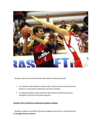 Quando o adversário esta conduzindo a bola, há dois modos de proceder: 
 se o atacante ainda não bateu a bola no chão, o defensor deve manter uma certa 
distância, 1 metro aproximadamente, para não ser fintado; 
 se o atacante já bateu a bola, o defensor deve diminuir a distância e procurar 
atrapalhá-lo, até tomar-lhe a bola se possível. 
SISTEMA TÁTICO DEFENSIVO: MARCAÇÃO HOMEM A HOMEM 
Quando, na defesa, a marcação é feita de um jogador contra outro, o sistema tático é o 
de marcação homem a homem. 
 