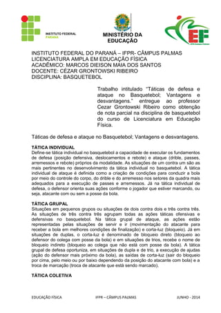 INSTITUTO FEDERAL 
PARANÁ 
MINISTÉRIO DA 
EDUCAÇÃO 
EDUCAÇÃO FÍSICA IFPR – CÂMPUS PALMAS JUNHO - 2014 
INSTITUTO FEDERAL DO PARANÁ – IFPR- CÂMPUS PALMAS 
LICENCIATURA AMPLA EM EDUCAÇÃO FÍSICA 
ACADÊMICO: MARCOS DIEISON MAIA DOS SANTOS 
DOCENTE: CÉZAR GRONTOWSKI RIBEIRO 
DISCIPLINA: BASQUETEBOL 
Trabalho intitulado “Táticas de defesa e ataque no Basquetebol; Vantagens e desvantagens.” entregue ao professor Cezar Grontowski Ribeiro como obtenção de nota parcial na disciplina de basquetebol do curso de Licenciatura em Educação Física. 
Táticas de defesa e ataque no Basquetebol; Vantagens e desvantagens. 
TÁTICA INDIVIDUAL 
Define-se tática individual no basquetebol a capacidade de executar os fundamentos de defesa (posição defensiva, deslocamentos e rebote) e ataque (drible, passes, arremessos e rebote) próprios da modalidade. As situações de um contra um são as mais pertinentes no desenvolvimento da tática individual no basquetebol. A tática individual de ataque é definida como a criação de condições para conduzir a bola por meio do controle do corpo, do drible e do arremesso nos setores da quadra mais adequados para a execução de passes e arremessos. Já na tática individual de defesa, o defensor orienta suas ações conforme o jogador que estiver marcando, ou seja, atacante com ou sem a posse da bola. 
TÁTICA GRUPAL 
Situações em pequenos grupos ou situações de dois contra dois e três contra três. As situações de três contra três agrupam todas as ações táticas ofensivas e defensivas no basquetebol. Na tática grupal de ataque, as ações estão representadas pelas situações de servir e ir (movimentação do atacante para receber a bola em melhores condições de finalização) e corta-luz (bloqueio). Já em situações de duplas, o corta-luz é denominado de bloqueio direto (bloqueio ao defensor do colega com posse da bola) e em situações de trios, recebe o nome de bloqueio indireto (bloqueio ao colega que não está com posse da bola). A tática grupal de defesa oportuniza, em situações de dupla e de trio, a execução de ajudas (ação do defensor mais próximo da bola), as saídas de corta-luz (sair do bloqueio por cima, pelo meio ou por baixo dependendo da posição do atacante com bola) e a troca de marcação (troca de atacante que está sendo marcado). 
TÁTICA COLETIVA  