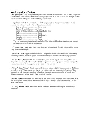 Working with a Partner:
10. Skyscrapers- Give each partnership the same number of straws and a roll of tape. They have
a certain time limit to build the tallest skyscraper possible. You can also test the strength of the
towers by whether they can withstand being blown over.
11.Spectrum- Which do you like the best? Place yourself on the spectrum and then share-
partners can interview each other or the group can share:
Stay up late………………… Get up early
Turkey Drumstick…………. Breast
Cabin in the mountains……..Cottage by the Sea
Red………………………….Black
Roses………………………..Wildflowers
Camping ……………………Hotel
Football…………………….. Chess
You can continue with a discussion of what falls in the middle of the spectrum, or you can
add other areas of the spectrum to share.
12. Thumb wars - “One, two, three, four, I declare a thumb war; five, six, seven, eight, try to
keep your thumb straight”.
13.Write it- Do it; Supply simple materials. One partner writes down directions for building
something with the materials given. The other then tries to build it without asking questions.
14.Rock, Paper, Scissors: On the count of three, each member puts a hand out, either two
fingers for scissors, a fist for a rock or flat for paper. Scissors cut paper so scissors wins; rocks
break scissors so rock wins; paper covers rocks so paper wins.
15.What’s Your Value?- Distribute a card (from an ordinary deck) to each member. Tell them
not to look at it. When you say so, they are to put the card face out, on their forehead. Their
partner is to ask yes or no questions only about the value to determine who is “worth more”.
Discuss: Aren’t we all the same? Treat everyone equally.
16.Hand Massage- Hold partner’s wrist with one hand. Using the other hand, start at the wrist
and move gently up the thumb and around each finger. Then go to the palm and back to the
wrist. Take turns.
17. Thirty Second Intro- Have each person speak for 30 seconds telling the partner about
his/herself.
 