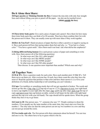 Do it Alone then Share:
18.Paper puzzles or Thinking Outside the Box: Connect the nine dots with only four straight
lines and without lifting your pen or pencil off the paper. (no dot can be touched twice)
. . . (think outside the box)
. . .
. . .
19.Three-letter body parts: Give each a piece of paper and a pencil. Have them list how many
three letter body parts they can think of in 20 seconds. Then have them combine their list with
the person next to them. They can usually come up with more ideas if they work together.
20.How do You Feel?- Hand out pieces of paper that have either a positive or negative saying on
it. Have each person tell how that saying makes them feel and why. i.e. “Your hair is a funny
color.” “You have a great smile”. Have them read it out loud. Ask what did he/she emphasize?
21.Being different/being human-Give each person a piece of paper and something to write
with. Have them answer all of the following questions:
1. In what ways am I like ALL other people?
2. In what ways am I like MOST people?
3. In what ways am I like SOME people?
4. In what ways am I like NO other people?
Then discuss: Is one question more important than another? Which ones and why?
All Together Now:
22.M & M’s- Have a question ready for each color. Have each member pick 10 M& M’s. Tell
them not to eat them yet. After everyone has 10 each, have them count the color they have the
most of. Read the question that pertains to that color and have them answer it. (i.e Give your
definition of a friend, define leadership or tell something you can’t tolerate.)
23.Cups- Use tumblers or something sturdy that will not get squashed or broken. The words and
actions go like this. Clap, clap 1,2,3 (tap top of cup on 1,2,3); clap move it over, (use right hand
to move cup slightly to your right after the clap); clap, (grab cup after clap), pick it up (hit top of
cup); and turn it over (tap cup bottom on table, switch to left hand, hit the table with right hand
and turn the cup over with your left hand). The cups should still be upside down. When the group
thinks they have it try to go faster.
24.Count to 20- One person says, “1”, someone else says “2”. People continue to shout the
numbers. If two people say the same number at the same time, they must start over from the
number 1. The only rules are that the same person can not say two numbers in a row and they
can not just go around the circle.
25.Two truths and a lie. The first person tells three statements about his/herself. Two are true
and one is a lie. The others have to try to guess which is the lie.
 