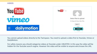 VIDEOS
You cannot upload videos directly to the Twinspace. You need to upload a video first to Youtube, Vimeo or
DailyMotion.
For safety reasons you should categorize videos at Youtube under UNLISTED. In this way the video will be
hidden for the Youtube search engine. However the video will be visible to anyone who knows the URL.
 