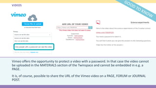 VIDEOS
Vimeo offers the opportunity to protect a video with a password. In that case the video cannot
be uploaded in the MATERIALS section of the Twinspace and cannot be embedded in e.g. a
PAGE.
It is, of course, possible to share the URL of the Vimeo video on a PAGE, FORUM or JOURNAL
POST.
 