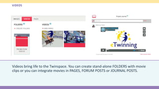 VIDEOS
Videos bring life to the Twinspace. You can create stand-alone FOLDERS with movie
clips or you can integrate movies in PAGES, FORUM POSTS or JOURNAL POSTS.
 
