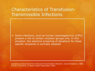 Characteristics of Transfusion-
Transmissible Infections
 Some infections, such as human cytomegalovirus (CMV),
present a risk to certain recipient groups only. In this
situation, the selective screening of donations for these
specific recipients is normally adopted
Screening donated blood for transfusion-transmissible infections: recommendations. ISBN
978 92 4 154788 8, © World Health Organization 2009
 