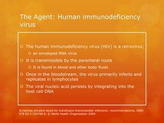 The Agent: Human immunodeficiency
virus
 The human immunodeficiency virus (HIV) is a retrovirus;
 an enveloped RNA virus
 It is transmissible by the parenteral route
 It is found in blood and other body fluids
 Once in the bloodstream, the virus primarily infects and
replicates in lymphocytes
 The viral nucleic acid persists by integrating into the
host cell DNA
Screening donated blood for transfusion-transmissible infections: recommendations. ISBN
978 92 4 154788 8, © World Health Organization 2009
 