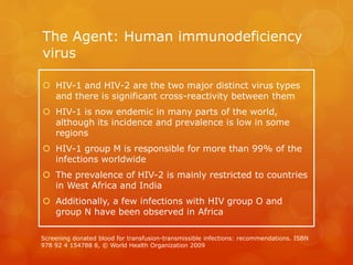 The Agent: Human immunodeficiency
virus
 HIV-1 and HIV-2 are the two major distinct virus types
and there is significant cross-reactivity between them
 HIV-1 is now endemic in many parts of the world,
although its incidence and prevalence is low in some
regions
 HIV-1 group M is responsible for more than 99% of the
infections worldwide
 The prevalence of HIV-2 is mainly restricted to countries
in West Africa and India
 Additionally, a few infections with HIV group O and
group N have been observed in Africa
Screening donated blood for transfusion-transmissible infections: recommendations. ISBN
978 92 4 154788 8, © World Health Organization 2009
 
