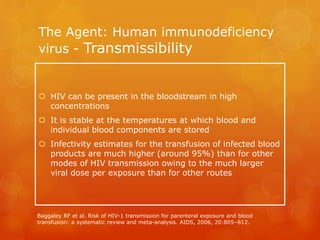 The Agent: Human immunodeficiency
virus - Transmissibility
 HIV can be present in the bloodstream in high
concentrations
 It is stable at the temperatures at which blood and
individual blood components are stored
 Infectivity estimates for the transfusion of infected blood
products are much higher (around 95%) than for other
modes of HIV transmission owing to the much larger
viral dose per exposure than for other routes
Baggaley RF et al. Risk of HIV-1 transmission for parenteral exposure and blood
transfusion: a systematic review and meta-analysis. AIDS, 2006, 20:805–812.
 