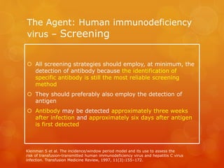 The Agent: Human immunodeficiency
virus – Screening
 All screening strategies should employ, at minimum, the
detection of antibody because the identification of
specific antibody is still the most reliable screening
method
 They should preferably also employ the detection of
antigen
 Antibody may be detected approximately three weeks
after infection and approximately six days after antigen
is first detected
Kleinman S et al. The incidence/window period model and its use to assess the
risk of transfusion-transmitted human immunodeficiency virus and hepatitis C virus
infection. Transfusion Medicine Review, 1997, 11(3):155–172.
 