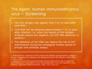 The Agent: Human immunodeficiency
virus – Screening
 HIV p24 antigen may appear from 3 to 10 days after
viral RNA.1
 Viral RNA can be detected approximately 7 to 11 days
after infection: i.e. when the results of HIV antigen-
antibody assays are negative, but HIV RNA detection is
positive.2
 The detection of HIV RNA can reduce the risk of HIV
transmission during the serological window period of
antigen and antibody assays
1. Fiebig EW et al. Dynamics of HIV viremia and antibody seroconversion in plasma
donors: implications for diagnosis and staging of primary HIV infection. AIDS. 2003;
17:1871–1879.
2. Kleinman S et al. The incidence/window period model and its use to assess the
risk of transfusion-transmitted human immunodeficiency virus and hepatitis C virus
infection. Transfusion Medicine Review, 1997, 11(3):155–172.
 
