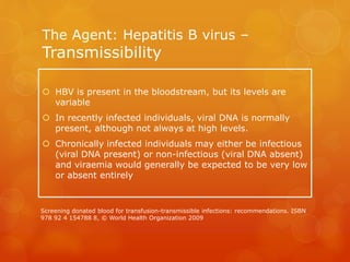The Agent: Hepatitis B virus –
Transmissibility
 HBV is present in the bloodstream, but its levels are
variable
 In recently infected individuals, viral DNA is normally
present, although not always at high levels.
 Chronically infected individuals may either be infectious
(viral DNA present) or non-infectious (viral DNA absent)
and viraemia would generally be expected to be very low
or absent entirely
Screening donated blood for transfusion-transmissible infections: recommendations. ISBN
978 92 4 154788 8, © World Health Organization 2009
 