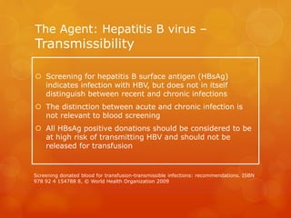 The Agent: Hepatitis B virus –
Transmissibility
 Screening for hepatitis B surface antigen (HBsAg)
indicates infection with HBV, but does not in itself
distinguish between recent and chronic infections
 The distinction between acute and chronic infection is
not relevant to blood screening
 All HBsAg positive donations should be considered to be
at high risk of transmitting HBV and should not be
released for transfusion
Screening donated blood for transfusion-transmissible infections: recommendations. ISBN
978 92 4 154788 8, © World Health Organization 2009
 