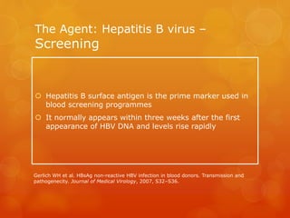 The Agent: Hepatitis B virus –
Screening
 Hepatitis B surface antigen is the prime marker used in
blood screening programmes
 It normally appears within three weeks after the first
appearance of HBV DNA and levels rise rapidly
Gerlich WH et al. HBsAg non-reactive HBV infection in blood donors. Transmission and
pathogenecity. Journal of Medical Virology, 2007, S32–S36.
 