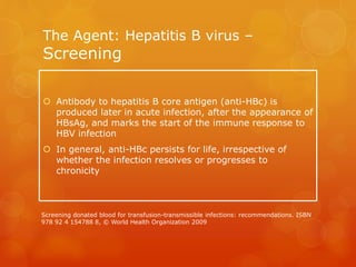 The Agent: Hepatitis B virus –
Screening
 Antibody to hepatitis B core antigen (anti-HBc) is
produced later in acute infection, after the appearance of
HBsAg, and marks the start of the immune response to
HBV infection
 In general, anti-HBc persists for life, irrespective of
whether the infection resolves or progresses to
chronicity
Screening donated blood for transfusion-transmissible infections: recommendations. ISBN
978 92 4 154788 8, © World Health Organization 2009
 