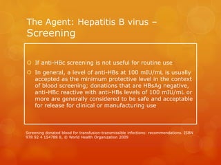 The Agent: Hepatitis B virus –
Screening
 If anti-HBc screening is not useful for routine use
 In general, a level of anti-HBs at 100 mIU/mL is usually
accepted as the minimum protective level in the context
of blood screening; donations that are HBsAg negative,
anti-HBc reactive with anti-HBs levels of 100 mIU/mL or
more are generally considered to be safe and acceptable
for release for clinical or manufacturing use
Screening donated blood for transfusion-transmissible infections: recommendations. ISBN
978 92 4 154788 8, © World Health Organization 2009
 