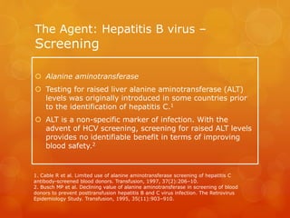 The Agent: Hepatitis B virus –
Screening
 Alanine aminotransferase
 Testing for raised liver alanine aminotransferase (ALT)
levels was originally introduced in some countries prior
to the identification of hepatitis C.1
 ALT is a non-specific marker of infection. With the
advent of HCV screening, screening for raised ALT levels
provides no identifiable benefit in terms of improving
blood safety.2
1. Cable R et al. Limited use of alanine aminotransferase screening of hepatitis C
antibody-screened blood donors. Transfusion, 1997, 37(2):206–10.
2. Busch MP et al. Declining value of alanine aminotransferase in screening of blood
donors to prevent posttransfusion hepatitis B and C virus infection. The Retrovirus
Epidemiology Study. Transfusion, 1995, 35(11):903–910.
 