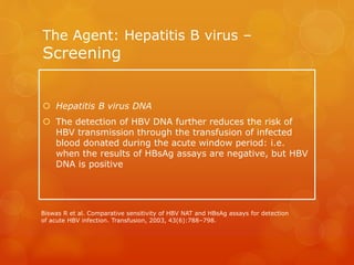 The Agent: Hepatitis B virus –
Screening
 Hepatitis B virus DNA
 The detection of HBV DNA further reduces the risk of
HBV transmission through the transfusion of infected
blood donated during the acute window period: i.e.
when the results of HBsAg assays are negative, but HBV
DNA is positive
Biswas R et al. Comparative sensitivity of HBV NAT and HBsAg assays for detection
of acute HBV infection. Transfusion, 2003, 43(6):788–798.
 