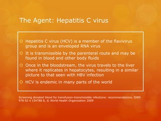 The Agent: Hepatitis C virus
 Hepatitis C virus (HCV) is a member of the flavivirus
group and is an enveloped RNA virus
 It is transmissible by the parenteral route and may be
found in blood and other body fluids
 Once in the bloodstream, the virus travels to the liver
where it replicates in hepatocytes, resulting in a similar
picture to that seen with HBV infection
 HCV is endemic in many parts of the world
Screening donated blood for transfusion-transmissible infections: recommendations. ISBN
978 92 4 154788 8, © World Health Organization 2009
 