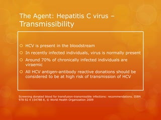 The Agent: Hepatitis C virus –
Transmissibility
 HCV is present in the bloodstream
 In recently infected individuals, virus is normally present
 Around 70% of chronically infected individuals are
viraemic
 All HCV antigen-antibody reactive donations should be
considered to be at high risk of transmission of HCV
Screening donated blood for transfusion-transmissible infections: recommendations. ISBN
978 92 4 154788 8, © World Health Organization 2009
 