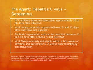 The Agent: Hepatitis C virus –
Screening
 HCV antibody becomes detectable approximately 30 to
60 days after infection
 Viral antigen normally appears between 0 and 20 days
after viral RNA first appears
 Antibody is generated and can be detected between 10
and 40 days after antigen is first detected
 Viral RNA is normally detectable within a few weeks of
infection and persists for 6–8 weeks prior to antibody
seroconversion
Kleinman S et al. The incidence/window period model and its use to assess the risk of
transfusion-transmitted human immunodeficiency virus and hepatitis C virus infection.
Transfusion Medicine Review, 1997, 11(3):155–172.
 