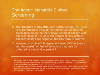 The Agent: Hepatitis C virus –
Screening
 The detection of HCV RNA may further reduce the risk of
HCV transmission through the transfusion of infected
blood donated during the window period of antigen and
antibody assays: i.e. when the results of HCV antigen-
antibody assays are negative, but HCV RNA is positive.1
 However, any benefit is dependent upon HCV incidence
and the actual number of donations that may be
collected in the window period.2
1. Kleinman S et al. The incidence/window period model and its use to assess the risk of
transfusion-transmitted human immunodeficiency virus and hepatitis C virus infection.
Transfusion Medicine Review, 1997, 11(3):155–172.
2. 2. Laperche S et al. Simultaneous detection of hepatitis C virus (HCV) core antigen and
anti-HCV antibodies improves the early detection of HCV infection. Journal of Clinical
Microbiology, 2005, 43: 3877–3883.
 
