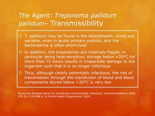 The Agent: Treponema pallidum
pallidum– Transmissibility
 T. pallidum may be found in the bloodstream, levels are
variable, even in acute primary syphilis, and the
bacteraemia is often short-lived
 In addition, the treponemes are relatively fragile, in
particular being heat-sensitive; storage below +20°C for
more than 72 hours results in irreparable damage to the
organism such that it is no longer infectious
 Thus, although clearly potentially infectious, the risk of
transmission through the transfusion of blood and blood
components stored below +20°C is very low
Screening donated blood for transfusion-transmissible infections: recommendations. ISBN
978 92 4 154788 8, © World Health Organization 2009
 