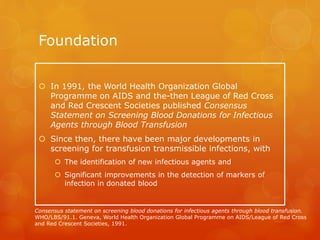 Foundation
 In 1991, the World Health Organization Global
Programme on AIDS and the-then League of Red Cross
and Red Crescent Societies published Consensus
Statement on Screening Blood Donations for Infectious
Agents through Blood Transfusion
 Since then, there have been major developments in
screening for transfusion transmissible infections, with
 The identification of new infectious agents and
 Significant improvements in the detection of markers of
infection in donated blood
Consensus statement on screening blood donations for infectious agents through blood transfusion.
WHO/LBS/91.1. Geneva, World Health Organization Global Programme on AIDS/League of Red Cross
and Red Crescent Societies, 1991.
 