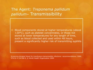 The Agent: Treponema pallidum
pallidum– Transmissibility
 Blood components stored at higher temperatures (above
+20°C), such as platelet concentrates, or those not
stored at lower temperatures for any length of time,
such as blood collected and used within 48 hours,
present a significantly higher risk of transmitting syphilis
Screening donated blood for transfusion-transmissible infections: recommendations. ISBN
978 92 4 154788 8, © World Health Organization 2009
 